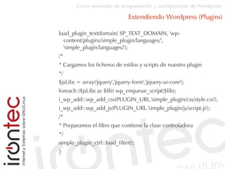 Curso avanzado de programación y configuración de Wordpress
Extendiendo Wordpress (Plugins)
load_plugin_textdomain( SP_TEXT_DOMAIN, 'wp-
content/plugins/simple_plugin/languages/',
'simple_plugin/languages/');
/*
* Cargamos los ficheros de estilos y scripts de nuestro plugin
*/
$jsLibs = array('jquery','jquery-form','jquery-ui-core');
foreach ($jsLibs as $lib) wp_enqueue_script($lib);
i_wp_add::wp_add_css(PLUGIN_URL.'simple_plugin/css/style.css');
i_wp_add::wp_add_js(PLUGIN_URL.'simple_plugin/js/script.js');
/*
* Preparamos el filtro que contiene la clase controladora
*/
simple_plugin_ctrl::load_filter();
}
 