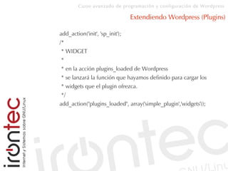Curso avanzado de programación y configuración de Wordpress
Extendiendo Wordpress (Plugins)
add_action('init', 'sp_init');
/*
* WIDGET
*
* en la acción plugins_loaded de Wordpress
* se lanzará la función que hayamos definido para cargar los
* widgets que el plugin ofrezca.
*/
add_action("plugins_loaded", array('simple_plugin','widgets'));
 