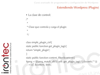 Curso avanzado de programación y configuración de Wordpress
Extendiendo Wordpress (Plugins)
● La clase de control:
/*
*
* Clase que controla y carga el plugin
*
*/
class simple_plugin_ctrl{
static public function get_plugin_tag(){
return "simple_plugin";
}
static public function content_filter($content){
$preg = @preg_match_all('/['.self::get_plugin_tag().'|(?«conf»[^]]
+)]/', $content, $ret);
 