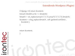 Curso avanzado de programación y configuración de Wordpress
Extendiendo Wordpress (Plugins)
if ($preg«=0) return $content;
foreach ($ret[0] as $n =» $match){
$match = str_replace(array('[','/','|',']'),array('[','/','|',']'),$match);
$content = ereg_replace($match , self::go($ret['conf'][$n]) ,
$content );
}
return $content;
}
 