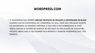 WORDPRESS.COM
• O WORDPRESS.COM OFERECE SERVIÇO GRATUITO DE CRIAÇÃO E HOSPEDAGEM DE BLOGS,
FAZENDO USO DA PLATAFORMA DO WORDPRESS, OU SEJA, VOCÊ NÃO PRECISARÁ INVESTIR
EM HOSPEDAGEM OU DOMÍNIO PRÓPRIOS, O QUE NÃO É TÃO INTERESSANTE SE VOCÊ
DESEJA CRESCER O NÚMERO DE ACESSOS AO SEU BLOG OU TEM PLANOS DE AMPLIAR SEU
PROJETO. NESSE CASO O SEU DOMÍNIO FICA RESTRITO A ‘SEUBLOG.WORDPRESS.COM’, POR
EXEMPLO.
 