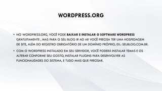 WORDPRESS.ORG
• NO WORDPRESS.ORG, VOCÊ PODE BAIXAR E INSTALAR O SOFTWARE WORDPRESS
GRATUITAMENTE , MAS PARA O SEU BLOG IR AO AR VOCÊ PRECISA TER UMA HOSPEDAGEM
DE SITE, ALÉM DO REGISTRO OBRIGATÓRIO DE UM DOMÍNIO PRÓPRIO, EX.: SEUBLOG.COM.BR.
• COM O WORDPRESS INSTALADO EM SEU SERVIDOR, VOCÊ PODERÁ INSTALAR TEMAS E OS
ALTERAR CONFORME SEU GOSTO, INSTALAR PLUGINS PARA DESENVOLVER AS
FUNCIONALIDADES DO SISTEMA, E TUDO MAIS QUE PRECISAR.
 