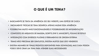 O QUE É UM TEMA?
• BASICAMENTE SE TRATA DA APARÊNCIA DO SEU WEBSITE, UMA ESPÉCIE DE CASCA
• INICIALMENTE TROCAR DE TEMA SIGNIFICA APENAS MUDAR ESSA APARÊNCIA
• POSSIBILITAM MUITO MAIS FUNCIONALIDADES E POSSIBILIDADES DE IMPLEMENTAÇÃO
• COMPOSTO DE ARQUIVOS DE IMAGEM, SCRIPTS (PHP E JAVASCRIPT), FOLHAS DE ESTILO
• INTEGRAÇÃO COM DIVERSOS PLUGINS E FERRAMENTAS DE ORIGEM EXTERNA
• TEMAS NÃO PRECISAM SER GRATUITOS, EXISTEM MUITOS QUE SÃO VENDIDOS
• EXISTEM MILHARES DE TEMAS PRONTOS DISPONÍVEIS PARA DOWNLOAD, MAS CADA PESSOA
PODE E DEVE CRIAR UM TEMA PARA ATENDER SUAS NECESSIDADES
 