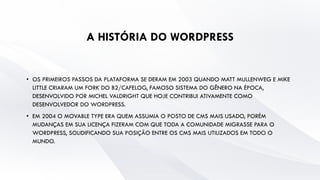 A HISTÓRIA DO WORDPRESS
• OS PRIMEIROS PASSOS DA PLATAFORMA SE DERAM EM 2003 QUANDO MATT MULLENWEG E MIKE
LITTLE CRIARAM UM FORK DO B2/CAFELOG, FAMOSO SISTEMA DO GÊNERO NA ÉPOCA,
DESENVOLVIDO POR MICHEL VALDRIGHT QUE HOJE CONTRIBUI ATIVAMENTE COMO
DESENVOLVEDOR DO WORDPRESS.
• EM 2004 O MOVABLE TYPE ERA QUEM ASSUMIA O POSTO DE CMS MAIS USADO, PORÉM
MUDANÇAS EM SUA LICENÇA FIZERAM COM QUE TODA A COMUNIDADE MIGRASSE PARA O
WORDPRESS, SOLIDIFICANDO SUA POSIÇÃO ENTRE OS CMS MAIS UTILIZADOS EM TODO O
MUNDO.
 