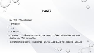 POSTS
• UM POST É FORMADO POR:
• - CATEGORIA
• - TAG
• - FORMATO
• CONTEÚDO - DIVISÃO DO DESTAQUE - LINK PARA O PRÓPRIO SITE - INSERIR IMAGEM E
GALERIA - OPÇÕES DA IMAGEM
• CARACTERÍSTICAS GERAIS - VISIBILIDADE - STATUS - AGENDAMENTO - RESUMO - USUÁRIO
 