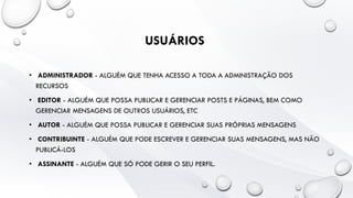 USUÁRIOS
• ADMINISTRADOR - ALGUÉM QUE TENHA ACESSO A TODA A ADMINISTRAÇÃO DOS
RECURSOS
• EDITOR - ALGUÉM QUE POSSA PUBLICAR E GERENCIAR POSTS E PÁGINAS, BEM COMO
GERENCIAR MENSAGENS DE OUTROS USUÁRIOS, ETC
• AUTOR - ALGUÉM QUE POSSA PUBLICAR E GERENCIAR SUAS PRÓPRIAS MENSAGENS
• CONTRIBUINTE - ALGUÉM QUE PODE ESCREVER E GERENCIAR SUAS MENSAGENS, MAS NÃO
PUBLICÁ-LOS
• ASSINANTE - ALGUÉM QUE SÓ PODE GERIR O SEU PERFIL.
 