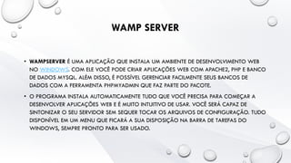 WAMP SERVER
• WAMPSERVER É UMA APLICAÇÃO QUE INSTALA UM AMBIENTE DE DESENVOLVIMENTO WEB
NO WINDOWS. COM ELE VOCÊ PODE CRIAR APLICAÇÕES WEB COM APACHE2, PHP E BANCO
DE DADOS MYSQL. ALÉM DISSO, É POSSÍVEL GERENCIAR FACILMENTE SEUS BANCOS DE
DADOS COM A FERRAMENTA PHPMYADMIN QUE FAZ PARTE DO PACOTE.
• O PROGRAMA INSTALA AUTOMATICAMENTE TUDO QUE VOCÊ PRECISA PARA COMEÇAR A
DESENVOLVER APLICAÇÕES WEB E É MUITO INTUITIVO DE USAR. VOCÊ SERÁ CAPAZ DE
SINTONIZAR O SEU SERVIDOR SEM SEQUER TOCAR OS ARQUIVOS DE CONFIGURAÇÃO. TUDO
DISPONÍVEL EM UM MENU QUE FICARÁ A SUA DISPOSIÇÃO NA BARRA DE TAREFAS DO
WINDOWS, SEMPRE PRONTO PARA SER USADO.
 