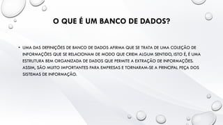 O QUE É UM BANCO DE DADOS?
• UMA DAS DEFINIÇÕES DE BANCO DE DADOS AFIRMA QUE SE TRATA DE UMA COLEÇÃO DE
INFORMAÇÕES QUE SE RELACIONAM DE MODO QUE CRIEM ALGUM SENTIDO, ISTO É, É UMA
ESTRUTURA BEM ORGANIZADA DE DADOS QUE PERMITE A EXTRAÇÃO DE INFORMAÇÕES.
ASSIM, SÃO MUITO IMPORTANTES PARA EMPRESAS E TORNARAM-SE A PRINCIPAL PEÇA DOS
SISTEMAS DE INFORMAÇÃO.
 