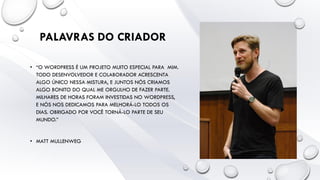 • “O WORDPRESS É UM PROJETO MUITO ESPECIAL PARA MIM.
TODO DESENVOLVEDOR E COLABORADOR ACRESCENTA
ALGO ÚNICO NESSA MISTURA, E JUNTOS NÓS CRIAMOS
ALGO BONITO DO QUAL ME ORGULHO DE FAZER PARTE.
MILHARES DE HORAS FORAM INVESTIDAS NO WORDPRESS,
E NÓS NOS DEDICAMOS PARA MELHORÁ-LO TODOS OS
DIAS. OBRIGADO POR VOCÊ TORNÁ-LO PARTE DE SEU
MUNDO.”
• MATT MULLENWEG
PALAVRAS DO CRIADOR
 