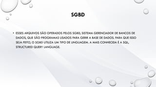 SGBD
• ESSES ARQUIVOS SÃO OPERADOS PELOS SGBD, SISTEMA GERENCIADOR DE BANCOS DE
DADOS, QUE SÃO PROGRAMAS USADOS PARA GERIR A BASE DE DADOS. PARA QUE ISSO
SEJA FEITO, O SGBD UTILIZA UM TIPO DE LINGUAGEM. A MAIS CONHECIDA É A SQL,
STRUCTURED QUERY LANGUAGE.
 