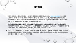 MYSQL
• PERTENCENTE À ORACLE, ESSE É UM BANCO DE DADOS RELACIONAL OPEN SOURCE (CÓDIGO
ABERTO), CUJO FOCO SÃO OS SISTEMAS ONLINE. UTILIZA A LINGUAGEM SQL (STRUCTURED
QUERY LANGUAGE – LINGUAGEM DE CONSULTA ESTRUTURADA) COMO INTERFACE. FUNCIONA
SOB AS LICENÇAS DE SOFTWARE LIVRE E COMERCIAL.
• COM COMPROVADO DESEMPENHO, CONFIABILIDADE E FACILIDADE DE USO, TORNOU-SE A
PRIMEIRA OPÇÃO PARA APLICATIVOS BASEADOS NA WEB, SENDO UTILIZADO PELOS PRINCIPAIS
SITES, ENTRE ELES O FACEBOOK, TWITTER, YOUTUBE, GOOGLE E NASA.
• O SUCESSO DO MYSQL DEVE-SE À FÁCIL INTEGRAÇÃO COM O PHP INCLUÍDO NOS PACOTES DE
HOSPEDAGEM DE SITES OFERECIDOS ATUALMENTE. ALÉM DISSO, É UMA OPÇÃO MUITO POPULAR
COMO BANCO DE DADOS INTEGRADO.
 