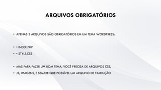 ARQUIVOS OBRIGATÓRIOS
• APENAS 2 ARQUIVOS SÃO OBRIGATÓRIOS EM UM TEMA WORDPRESS:
• • INDEX.PHP
• • STYLE.CSS
• MAS PARA FAZER UM BOM TEMA, VOCÊ PRECISA DE ARQUIVOS CSS,
• JS, IMAGENS, E SEMPRE QUE POSSÍVEL UM ARQUIVO DE TRADUÇÃO
 