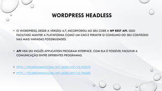 WORDPRESS HEADLESS
• O WORDPRESS, DESDE A VERSÃO 4.7, INCORPOROU AO SEU CORE A WP REST API. ISSO
FACILITARÁ MANTER A PLATAFORMA COMO UM CMS E PERMITIR O CONSUMO DO SEU CONTEÚDO
NAS MAIS VARIADAS POSSIBILIDADES.
• API VEM DO INGLÊS APPLICATION PROGRAM INTERFACE. COM ELA É POSSÍVEL FACILITAR A
COMUNICAÇÃO ENTRE DIFERENTES PROGRAMAS.
• HTTP://YOURDOMAIN.COM/WP-JSON/WP/V2/POSTS
• HTTP://YOURDOMAIN.COM/WP-JSON/WP/V2/PAGES
 