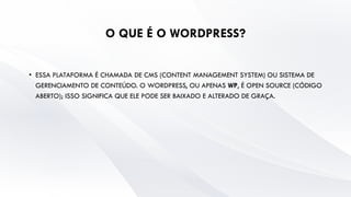 O QUE É O WORDPRESS?
• ESSA PLATAFORMA É CHAMADA DE CMS (CONTENT MANAGEMENT SYSTEM) OU SISTEMA DE
GERENCIAMENTO DE CONTEÚDO. O WORDPRESS, OU APENAS WP, É OPEN SOURCE (CÓDIGO
ABERTO); ISSO SIGNIFICA QUE ELE PODE SER BAIXADO E ALTERADO DE GRAÇA.
 