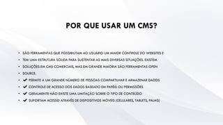 POR QUE USAR UM CMS?
• SÃO FERRAMENTAS QUE POSSIBILITAM AO USUÁRIO UM MAIOR CONTROLE DO WEBSITES E
• TEM UMA ESTRUTURA SÓLIDA PARA SUSTENTAR AS MAIS DIVERSAS SITUAÇÕES. EXISTEM
• SOLUÇÕES EM CMS COMERCIAIS, MAS EM GRANDE MAIORIA SÃO FERRAMENTAS OPEN
• SOURCE.
• ✔ PERMITE A UM GRANDE NÚMERO DE PESSOAS COMPARTILHAR E ARMAZENAR DADOS
• ✔ CONTROLE DE ACESSO DOS DADOS BASEADO EM PAPÉIS OU PERMISSÕES
• ✔ GERALMENTE NÃO EXISTE UMA LIMITAÇÃO SOBRE O TIPO DE CONTEÚDO
• ✔ SUPORTAM ACESSO ATRAVÉS DE DISPOSITIVOS MÓVEIS (CELULARES, TABLETS, PALMS)
 