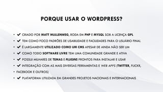 PORQUE USAR O WORDPRESS?
• ✔ CRIADO POR MATT MULLENWEG, RODA EM PHP E MYSQL SOB A LICENÇA GPL
• ✔ TEM COMO FOCO PADRÕES DE USABILIDADE E FACILIDADES PARA O USUÁRIO FINAL
• ✔ É LARGAMENTE UTILIZADO COMO UM CMS APESAR DE AINDA NÃO SER UM
• ✔ COMO TODO SOFTWARE LIVRE TEM UMA COMUNIDADE GRANDE E ATIVA
• ✔ POSSUI MILHARES DE TEMAS E PLUGINS PRONTOS PARA INSTALAR E USAR
• ✔ INTEGRAÇÃO COM AS MAIS DIVERSAS FERRAMENTAS E WEB APPS (TWITTER, FLICKR,
• FACEBOOK E OUTROS)
• ✔ PLATAFORMA UTILIZADA EM GRANDES PROJETOS NACIONAIS E INTERNACIONAIS
 