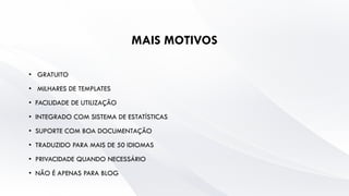 MAIS MOTIVOS
• GRATUITO
• MILHARES DE TEMPLATES
• FACILIDADE DE UTILIZAÇÃO
• INTEGRADO COM SISTEMA DE ESTATÍSTICAS
• SUPORTE COM BOA DOCUMENTAÇÃO
• TRADUZIDO PARA MAIS DE 50 IDIOMAS
• PRIVACIDADE QUANDO NECESSÁRIO
• NÃO É APENAS PARA BLOG
 