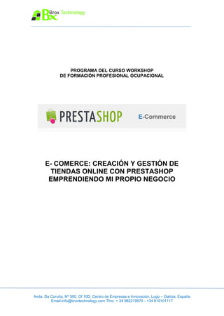 PROGRAMA DEL CURSO WORKSHOP
              DE FORMACIÓN PROFESIONAL OCUPACIONAL




      E- COMERCE: CREACIÓN Y GESTIÓN DE
       TIENDAS ONLINE CON PRESTASHOP
       EMPRENDIENDO MI PROPIO NEGOCIO




Avda. Da Coruña, Nª 500, Of 10D, Centro de Empresas e Innovación, Lugo – Galicia, España
         Email:info@broxtechnology.com Tfno. + 34 982219870 - +34 810101117
 