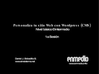 Personaliza tu sitio Web con Wordpress (CMS) Nivel básico – intermedio 1a Sesión Daniel J. Bobadilla B. www.sinsistema.net www.enmedio.info 