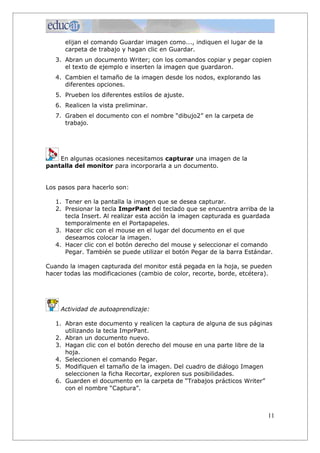 elijan el comando Guardar imagen como..., indiquen el lugar de la
carpeta de trabajo y hagan clic en Guardar.
3. Abran un documento Writer; con los comandos copiar y pegar copien
el texto de ejemplo e inserten la imagen que guardaron.
4. Cambien el tamaño de la imagen desde los nodos, explorando las
diferentes opciones.
5. Prueben los diferentes estilos de ajuste.
6. Realicen la vista preliminar.
7. Graben el documento con el nombre “dibujo2” en la carpeta de
trabajo.
En algunas ocasiones necesitamos capturar una imagen de la
pantalla del monitor para incorporarla a un documento.
Los pasos para hacerlo son:
1. Tener en la pantalla la imagen que se desea capturar.
2. Presionar la tecla ImprPant del teclado que se encuentra arriba de la
tecla Insert. Al realizar esta acción la imagen capturada es guardada
temporalmente en el Portapapeles.
3. Hacer clic con el mouse en el lugar del documento en el que
deseamos colocar la imagen.
4. Hacer clic con el botón derecho del mouse y seleccionar el comando
Pegar. También se puede utilizar el botón Pegar de la barra Estándar.
Cuando la imagen capturada del monitor está pegada en la hoja, se pueden
hacer todas las modificaciones (cambio de color, recorte, borde, etcétera).
Actividad de autoaprendizaje:
1. Abran este documento y realicen la captura de alguna de sus páginas
utilizando la tecla ImprPant.
2. Abran un documento nuevo.
3. Hagan clic con el botón derecho del mouse en una parte libre de la
hoja.
4. Seleccionen el comando Pegar.
5. Modifiquen el tamaño de la imagen. Del cuadro de diálogo Imagen
seleccionen la ficha Recortar, exploren sus posibilidades.
6. Guarden el documento en la carpeta de “Trabajos prácticos Writer”
con el nombre “Captura”.
11
 