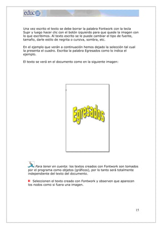 Una vez escrito el texto se debe borrar la palabra Fontwork con la tecla
Supr y luego hacer clic con el botón izquierdo para que quede la imagen con
lo que escribimos. Al texto escrito se le puede cambiar el tipo de fuente,
tamaño, darle estilo de negrita o cursiva, sombra, etc.
En el ejemplo que verán a continuación hemos dejado la selección tal cual
la presenta el cuadro. Escriba la palabra Egresados como lo indica el
ejemplo.
El texto se verá en el documento como en la siguiente imagen:
Para tener en cuenta: los textos creados con Fontwork son tomados
por el programa como objetos (gráficos), por lo tanto será totalmente
independiente del texto del documento.
Seleccionen el texto creado con Fontwork y observen que aparecen
los nodos como si fuera una imagen.
15
 