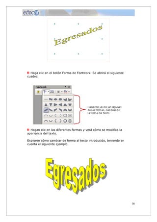 Haga clic en el botón Forma de Fontwork. Se abrirá el siguiente
cuadro:
Hagan clic en las diferentes formas y verá cómo se modifica la
apariencia del texto.
Exploren cómo cambiar de forma al texto introducido, teniendo en
cuenta el siguiente ejemplo.
16
 