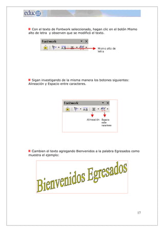 Con el texto de Fontwork seleccionado, hagan clic en el botón Mismo
alto de letra y observen que se modificó el texto.
Sigan investigando de la misma manera los botones siguientes:
Alineación y Espacio entre caracteres.
Cambien el texto agregando Bienvenidos a la palabra Egresados como
muestra el ejemplo:
17
 