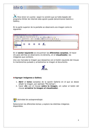 Para tener en cuenta: según la versión que se halla bajado del
programa Writer de internet esta opción puede denominarse Galería o
Gallery.
En la parte superior de la pantalla se observará una imagen como la
siguiente:
En el sector izquierdo se encuentran las diferentes carpetas. Al hacer
clic para abrirlas se observará a la derecha, en el visualizador, las
imágenes que contiene.
Una vez marcada la imagen que deseamos con el botón izquierdo del mouse
lo mantenemos pulsado y arrastramos la imagen al documento.
Agregar imágenes a Gallery
1. Abrir el tema (carpeta) de la opción Gallería en el que se desee
añadir la imagen, por ejemplo “Mis temas”;
2. hacer clic con el mouse sobre la imagen, sin soltar el botón del
mouse arrastrar la imagen al visualizador.
Actividad de autoaprendizaje:
Seleccionen los diferentes temas y explore las distintas imágenes
disponibles.
4
 