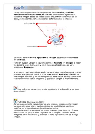 Los recuadros que rodean las imágenes se llaman nodos, también
denominados controladores de tamaño. No debemos agrandar o
achicar la imagen desde los nodos que se encuentran en la mitad de los
lados, porque cambiaríamos la escala y deformaríamos la imagen.
Entonces, para achicar o agrandar la imagen debemos hacerlo desde
los vértices.
También pueden utilizar el siguiente camino: Formato à Imagen o hacer
clic derecho sobre la imagen, y en el menú desplegable que se abre
seleccionar Imagen...
Al abrirse el cuadro de diálogo verán varias fichas o pestañas que se pueden
explorar. Por ejemplo, desde la ficha Tipo pueden ajustar el tamaño de
una imagen a un alto y un ancho específico. Esta opción es muy útil cuando
se quieren utilizar varias imágenes y que todas tengan el mismo tamaño.
Las imágenes suelen tener mejor apariencia si se las achica, en lugar
de ampliarlas.
Actividad de autoaprendizaje:
Abran un documento nuevo, inserten una imagen, seleccionen la imagen
haciendo clic sobre ella, y exploren todas las posibilidades que tiene
modificando el tamaño desde los diferentes nodos.
Prueben la modificación desde los nodos laterales para observar cómo se
distorsionan las proporciones originales de la imagen. Inserten varias
imágenes en el documento y exploren la ficha Tipo del cuadro de diálogo
Imagen.
6
 