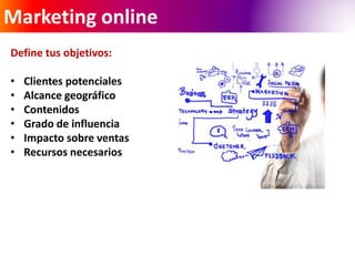Marketing online 
Define tus objetivos: 
• Clientes potenciales 
• Alcance geográfico 
• Contenidos 
• Grado de influencia 
• Impacto sobre ventas 
• Recursos necesarios 
 