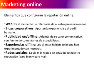 Marketing online 
Elementos que configuran la reputación online. 
•Web: Es el elemento de referencia de nuestra presencia online. 
•Blogs corporativos: Aportan la experiencia y el perfil 
humano. 
•Publicidad on/offline: Además de su valor comunicativo, 
son fuente de comentarios de especialistas. 
•Experiencias offline: Los clientes hablan de lo que han 
experimentado con nosotros. 
•Redes sociales: La vía más rápida de difusión de nuestra 
reputación (para bien y para mal) 
 
