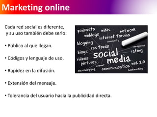 Marketing online 
Cada red social es diferente, 
y su uso también debe serlo: 
• Público al que llegan. 
• Códigos y lenguaje de uso. 
• Rapidez en la difusión. 
• Extensión del mensaje. 
• Tolerancia del usuario hacia la publicidad directa. 
 
