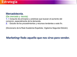 Estrategia 
Mercadotecnia. 
(De mercado y -tecnia). 
1. f. Conjunto de principios y prácticas que buscan el aumento del 
comercio, especialmente de la demanda. 
2. f. Estudio de los procedimientos y recursos tendentes a este fin. 
(Diccionario de la Real Academia Española, Vigésima Segunda Edición) 
Marketing=Todo aquello que nos sirva para vender. 
 