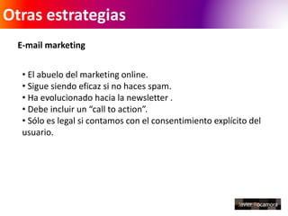 Otras estrategias 
E-mail marketing 
• El abuelo del marketing online. 
• Sigue siendo eficaz si no haces spam. 
• Ha evolucionado hacia la newsletter . 
• Debe incluir un “call to action”. 
• Sólo es legal si contamos con el consentimiento explícito del 
usuario. 
 
