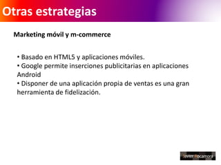 Otras estrategias 
Marketing móvil y m-commerce 
• Basado en HTML5 y aplicaciones móviles. 
• Google permite inserciones publicitarias en aplicaciones 
Android 
• Disponer de una aplicación propia de ventas es una gran 
herramienta de fidelización. 
 