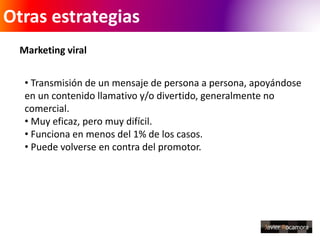 Otras estrategias 
Marketing viral 
• Transmisión de un mensaje de persona a persona, apoyándose 
en un contenido llamativo y/o divertido, generalmente no 
comercial. 
• Muy eficaz, pero muy difícil. 
• Funciona en menos del 1% de los casos. 
• Puede volverse en contra del promotor. 
 