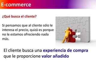 E-commerce 
¿Qué busca el cliente? 
Si pensamos que al cliente sólo le 
interesa el precio, quizá es porque 
no le estamos ofreciendo nada 
más. 
El cliente busca una experiencia de compra 
que le proporcione valor añadido 
 