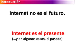 Introducción 
Internet no es el futuro. 
Internet es el presente 
(…y en algunos casos, el pasado) 
 