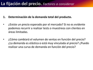 La fijación del precio. Factores a considerar 
1. Determinación de la demanda total del producto. 
• ¿Existe un precio esperado por el mercado? Si no es evidente 
podemos recurrir a realizar tests o muestreos con clientes en 
áreas limitadas. 
• ¿Cómo cambiará el volumen de ventas en función del precio? 
¿La demanda es elástica o está muy vinculada al precio? ¿Puedo 
realizar una curva de demanda en función del precio? 
 