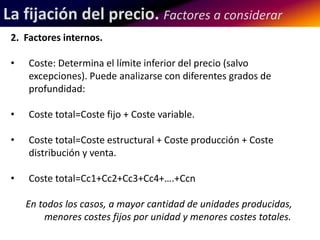 La fijación del precio. Factores a considerar 
2. Factores internos. 
• Coste: Determina el límite inferior del precio (salvo 
excepciones). Puede analizarse con diferentes grados de 
profundidad: 
• Coste total=Coste fijo + Coste variable. 
• Coste total=Coste estructural + Coste producción + Coste 
distribución y venta. 
• Coste total=Cc1+Cc2+Cc3+Cc4+….+Ccn 
En todos los casos, a mayor cantidad de unidades producidas, 
menores costes fijos por unidad y menores costes totales. 
 