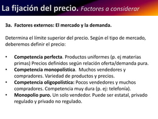 La fijación del precio. Factores a considerar 
3a. Factores externos: El mercado y la demanda. 
Determina el límite superior del precio. Según el tipo de mercado, 
deberemos definir el precio: 
• Competencia perfecta. Productos uniformes (p. ej materias 
primas) Precios definidos según relación oferta/demanda pura. 
• Competencia monopolística. Muchos vendedores y 
compradores. Variedad de productos y precios. 
• Competencia oligopolística: Pocos vendedores y muchos 
compradores. Competencia muy dura (p. ej: telefonía). 
• Monopolio puro. Un solo vendedor. Puede ser estatal, privado 
regulado y privado no regulado. 
 