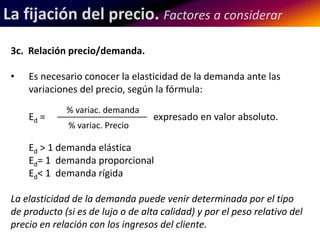 La fijación del precio. Factores a considerar 
3c. Relación precio/demanda. 
• Es necesario conocer la elasticidad de la demanda ante las 
variaciones del precio, según la fórmula: 
% variac. demanda 
Ed = ___________________ expresado en valor absoluto. 
% variac. Precio 
Ed > 1 demanda elástica 
Ed= 1 demanda proporcional 
Ed< 1 demanda rígida 
La elasticidad de la demanda puede venir determinada por el tipo 
de producto (si es de lujo o de alta calidad) y por el peso relativo del 
precio en relación con los ingresos del cliente. 
 