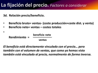 La fijación del precio. Factores a considerar 
3d. Relación precio/beneficio. 
• Beneficio bruto= ventas- (coste producción+coste dist. y venta) 
• Beneficio neto= ventas – costes totales 
• 
beneficio neto 
Rendimiento = _____________ 
ventas 
El beneficio está directamente vinculado con el precio… pero 
también con el volumen de ventas, que como ya hemos visto 
también está vinculado al precio, normalmente de forma inversa. 
 