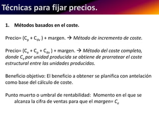 Técnicas para fijar precios. 
1. Métodos basados en el coste. 
Precio= (Cp + Cdv ) + margen.  Método de incremento de coste. 
Precio= (Ce + Cp + Cdv ) + margen.  Método del coste completo, 
donde Ce por unidad producida se obtiene de prorratear el coste 
estructural entre las unidades producidas. 
Beneficio objetivo: El beneficio a obtener se planifica con antelación 
como base del cálculo de coste. 
Punto muerto o umbral de rentabilidad: Momento en el que se 
alcanza la cifra de ventas para que el margen= Ce 
 