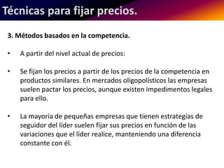 Técnicas para fijar precios. 
3. Métodos basados en la competencia. 
• A partir del nivel actual de precios: 
• Se fijan los precios a partir de los precios de la competencia en 
productos similares. En mercados oligopolísticos las empresas 
suelen pactar los precios, aunque existen impedimentos legales 
para ello. 
• La mayoría de pequeñas empresas que tienen estrategias de 
seguidor del líder suelen fijar sus precios en función de las 
variaciones que el líder realice, manteniendo una diferencia 
constante con él. 
 