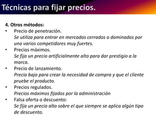 Técnicas para fijar precios. 
4. Otros métodos: 
• Precio de penetración. 
Se utiliza para entrar en mercados cerrados o dominados por 
uno varios competidores muy fuertes. 
• Precios máximos. 
Se fija un precio artificialmente alto para dar prestigio a la 
marca. 
• Precio de lanzamiento. 
Precio bajo para crear la necesidad de compra y que el cliente 
pruebe el producto. 
• Precios regulados. 
Precios máximos fijados por la administración 
• Falsa oferta o descuento: 
Se fija un precio alto sobre el que siempre se aplica algún tipo 
de descuento. 
 
