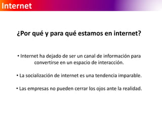 Internet 
¿Por qué y para qué estamos en internet? 
• Internet ha dejado de ser un canal de información para 
convertirse en un espacio de interacción. 
• La socialización de internet es una tendencia imparable. 
• Las empresas no pueden cerrar los ojos ante la realidad. 
 