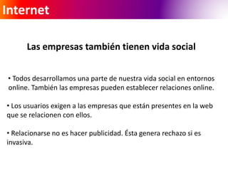 Internet 
Las empresas también tienen vida social 
• Todos desarrollamos una parte de nuestra vida social en entornos 
online. También las empresas pueden establecer relaciones online. 
• Los usuarios exigen a las empresas que están presentes en la web 
que se relacionen con ellos. 
• Relacionarse no es hacer publicidad. Ésta genera rechazo si es 
invasiva. 
 