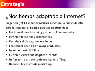 Estrategia 
¿Nos hemos adaptado a internet? 
En general, NO. Las redes sociales suponen un nuevo desafío 
para las marcas, al tiempo que una oportunidad: 
• Facilitan el benchmarking y el control del mercado. 
• Generan reacciones instantáneas. 
• Permiten el diálogo con el cliente. 
• Facilitan el diseño de nuevos productos. 
• Incrementan la fidelidad. 
• Generan valor añadido para el cliente. 
• Refuerzan la estrategia de marketing offline. 
• Reducen los costes de marketing. 
 