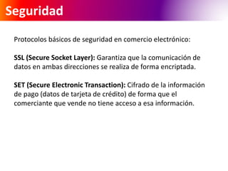 Seguridad 
Protocolos básicos de seguridad en comercio electrónico: 
SSL (Secure Socket Layer): Garantiza que la comunicación de 
datos en ambas direcciones se realiza de forma encriptada. 
SET (Secure Electronic Transaction): Cifrado de la información 
de pago (datos de tarjeta de crédito) de forma que el 
comerciante que vende no tiene acceso a esa información. 
 